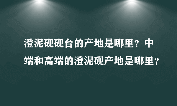 澄泥砚砚台的产地是哪里？中端和高端的澄泥砚产地是哪里？