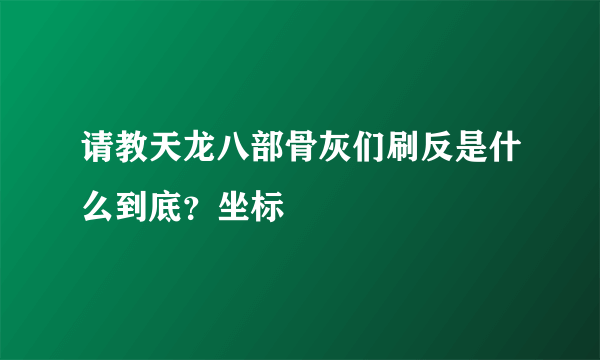 请教天龙八部骨灰们刷反是什么到底？坐标