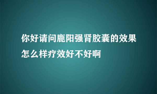 你好请问鹿阳强肾胶囊的效果怎么样疗效好不好啊