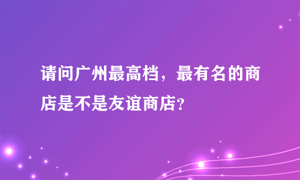 请问广州最高档，最有名的商店是不是友谊商店？