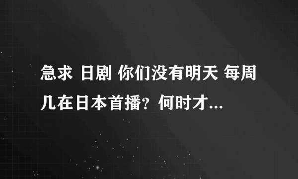 急求 日剧 你们没有明天 每周几在日本首播？何时才能在网上看到？