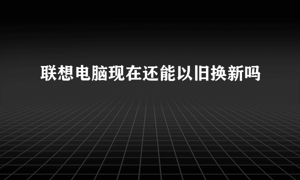 联想电脑现在还能以旧换新吗