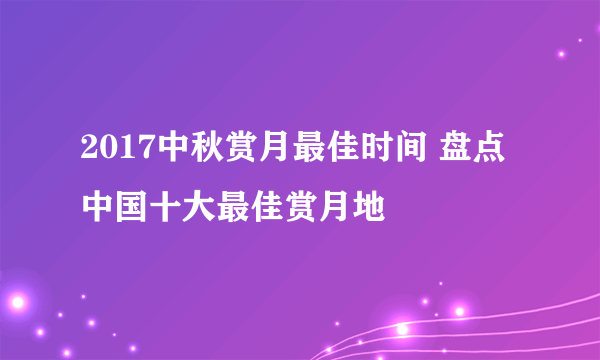 2017中秋赏月最佳时间 盘点中国十大最佳赏月地