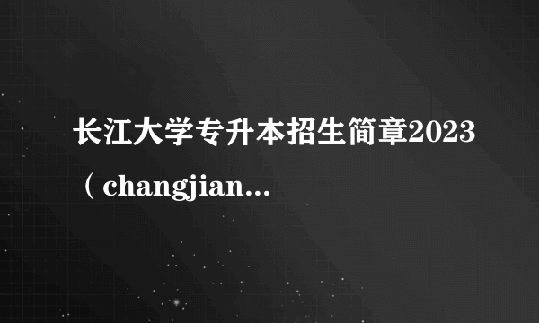 长江大学专升本招生简章2023（changjiangdaxue）