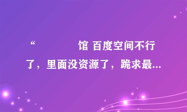 “晍朲嫚婳馆 百度空间不行了，里面没资源了，跪求最新下载目录 okiller@sina.com