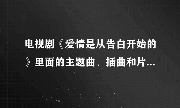 电视剧《爱情是从告白开始的》里面的主题曲、插曲和片尾曲是什么啊？