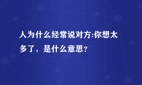 人为什么经常说对方:你想太多了，是什么意思？