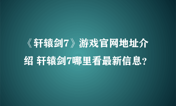 《轩辕剑7》游戏官网地址介绍 轩辕剑7哪里看最新信息？