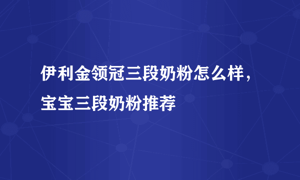 伊利金领冠三段奶粉怎么样，宝宝三段奶粉推荐