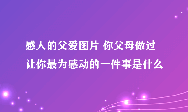 感人的父爱图片 你父母做过让你最为感动的一件事是什么