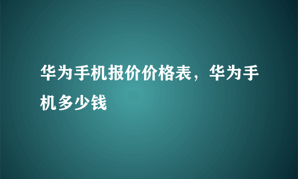 华为手机报价价格表，华为手机多少钱