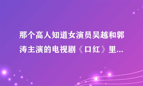 那个高人知道女演员吴越和郭涛主演的电视剧《口红》里的郭涛唱的歌 忘了是片头还是片尾曲了，知道发我邮箱