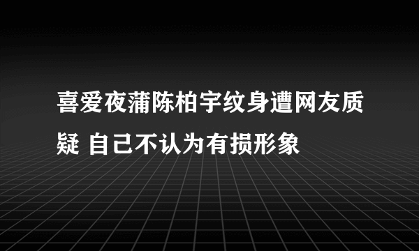 喜爱夜蒲陈柏宇纹身遭网友质疑 自己不认为有损形象