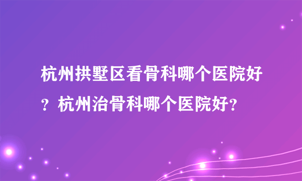 杭州拱墅区看骨科哪个医院好？杭州治骨科哪个医院好？