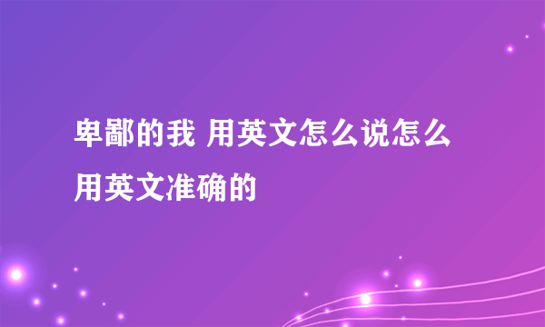 卑鄙的我 用英文怎么说怎么用英文准确的