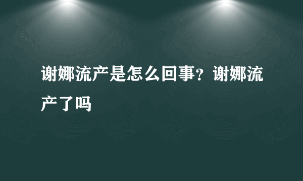 谢娜流产是怎么回事？谢娜流产了吗