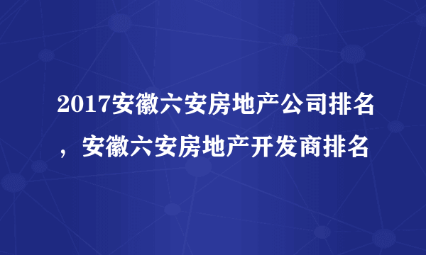 2017安徽六安房地产公司排名，安徽六安房地产开发商排名