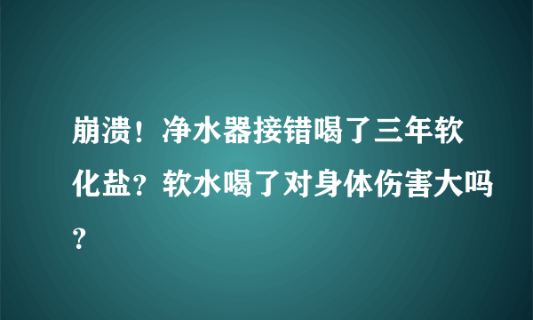 崩溃！净水器接错喝了三年软化盐？软水喝了对身体伤害大吗？