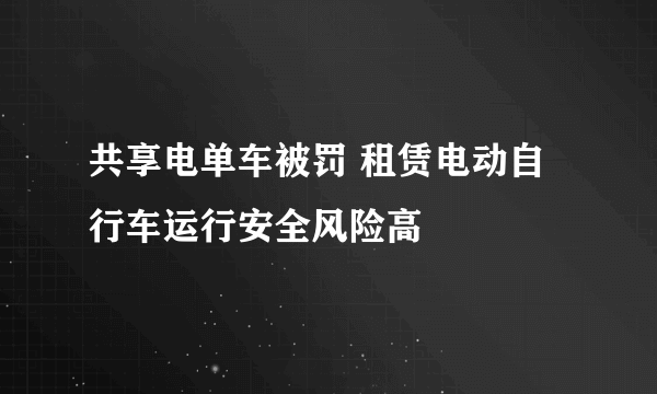 共享电单车被罚 租赁电动自行车运行安全风险高