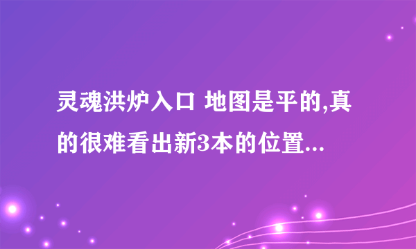 灵魂洪炉入口 地图是平的,真的很难看出新3本的位置.............................