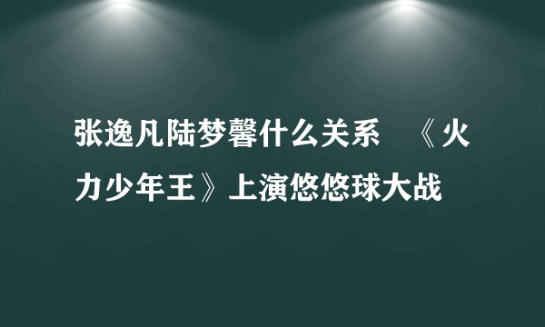 张逸凡陆梦馨什么关系   《火力少年王》上演悠悠球大战