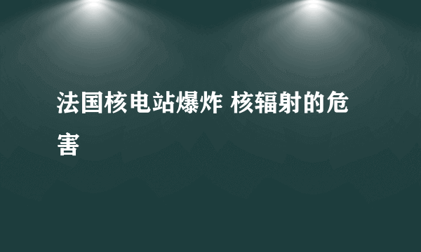 法国核电站爆炸 核辐射的危害