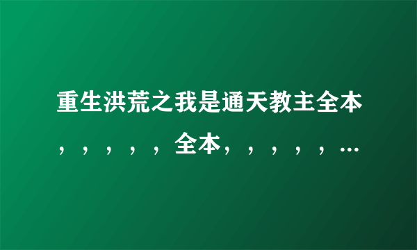 重生洪荒之我是通天教主全本，，，，，全本，，，，，，，注意是全本，，，谢谢