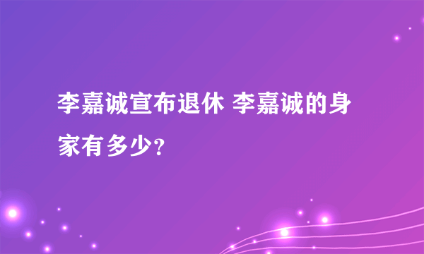 李嘉诚宣布退休 李嘉诚的身家有多少？