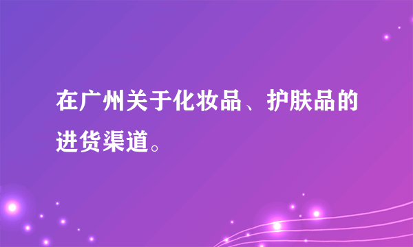 在广州关于化妆品、护肤品的进货渠道。