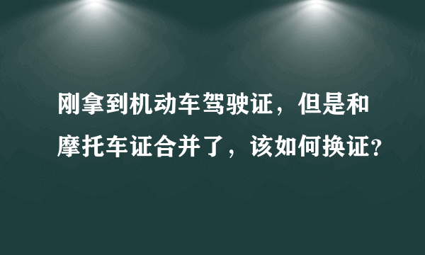 刚拿到机动车驾驶证，但是和摩托车证合并了，该如何换证？