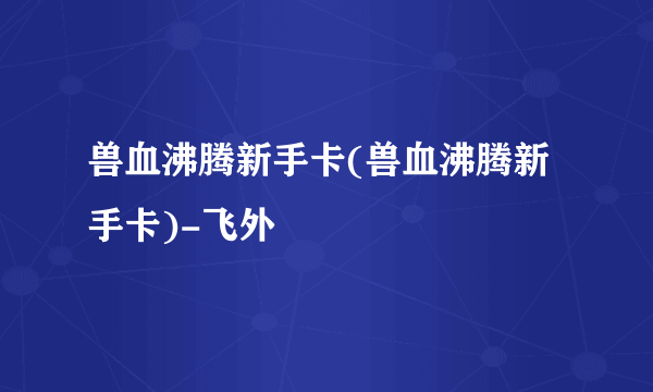 兽血沸腾新手卡(兽血沸腾新手卡)-飞外