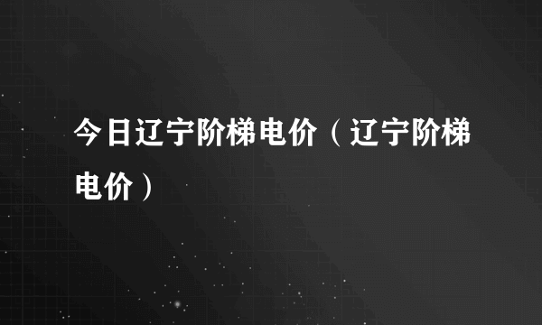 今日辽宁阶梯电价（辽宁阶梯电价）