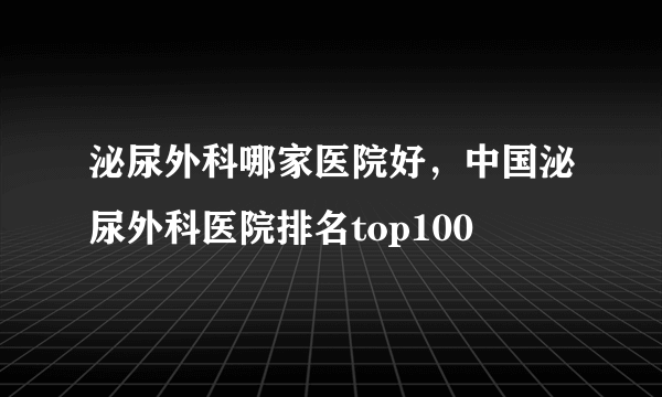 泌尿外科哪家医院好，中国泌尿外科医院排名top100