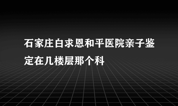 石家庄白求恩和平医院亲子鉴定在几楼层那个科