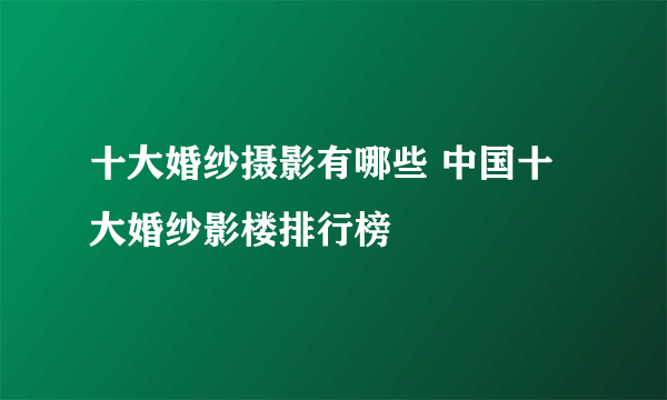 十大婚纱摄影有哪些 中国十大婚纱影楼排行榜