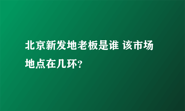 北京新发地老板是谁 该市场地点在几环？