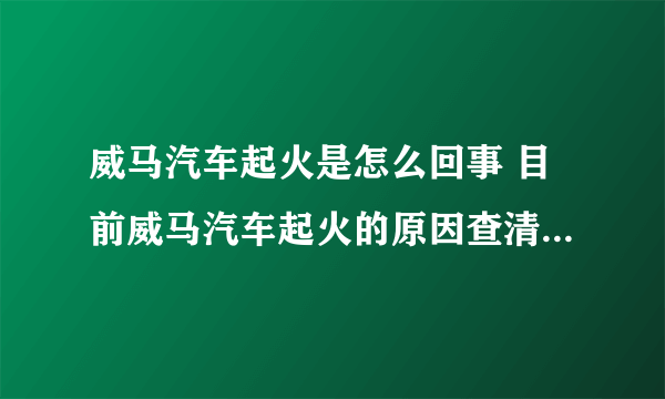 威马汽车起火是怎么回事 目前威马汽车起火的原因查清楚了吗 