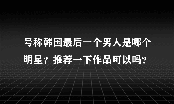 号称韩国最后一个男人是哪个明星？推荐一下作品可以吗？