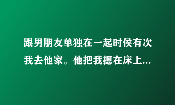 跟男朋友单独在一起时侯有次我去他家。他把我摁在床上在他胯下。。没对我做什么。因为他想吻我时候我总是