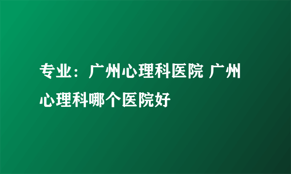 专业：广州心理科医院 广州心理科哪个医院好