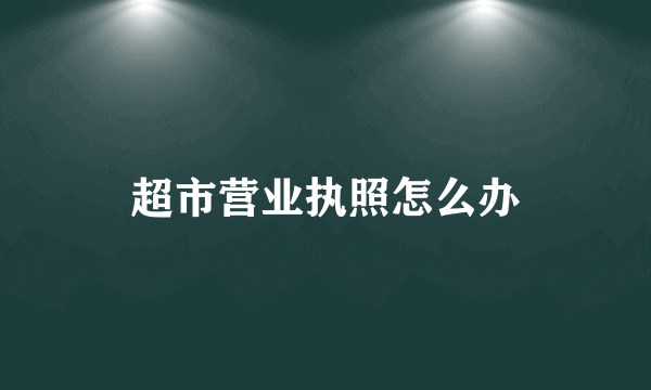 超市营业执照怎么办