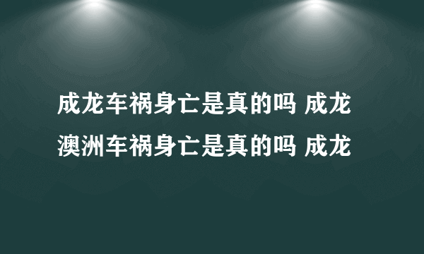 成龙车祸身亡是真的吗 成龙澳洲车祸身亡是真的吗 成龙