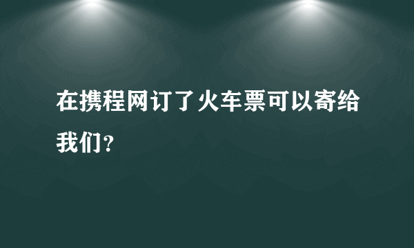 在携程网订了火车票可以寄给我们？