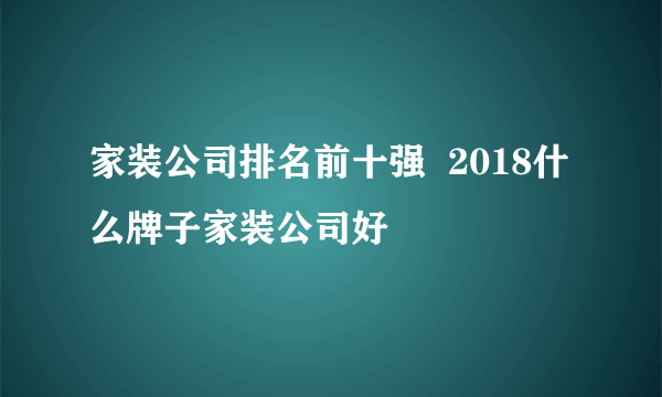 家装公司排名前十强  2018什么牌子家装公司好