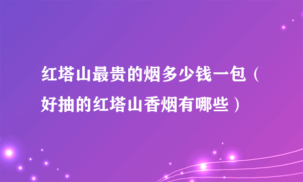 红塔山最贵的烟多少钱一包（好抽的红塔山香烟有哪些）