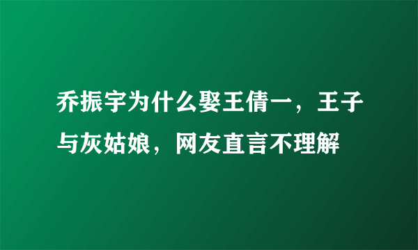 乔振宇为什么娶王倩一，王子与灰姑娘，网友直言不理解