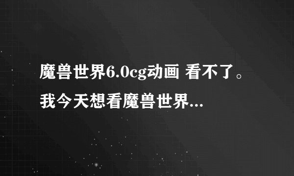 魔兽世界6.0cg动画 看不了。我今天想看魔兽世界6.0的CG。但只会显示以下图片。