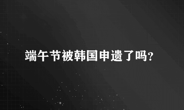 端午节被韩国申遗了吗？