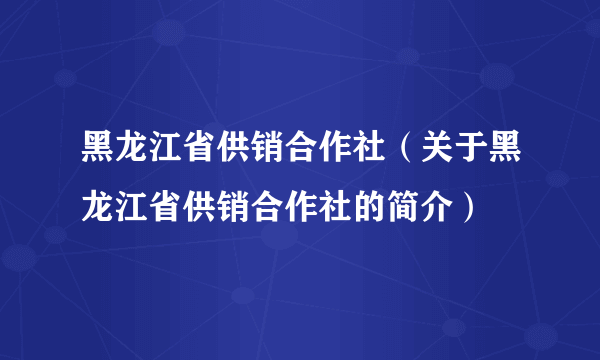 黑龙江省供销合作社（关于黑龙江省供销合作社的简介）