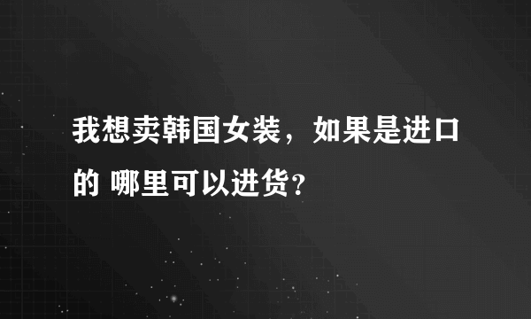 我想卖韩国女装，如果是进口的 哪里可以进货？